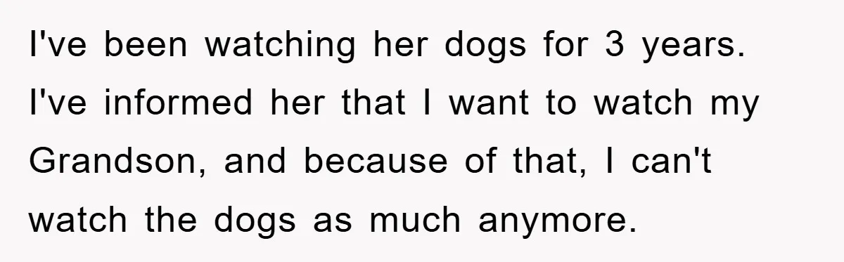 I've been watching her dogs for 3 years. I've informed her that I want to watch my Grandson, and because of that, I can't watch the dogs as much anymore.