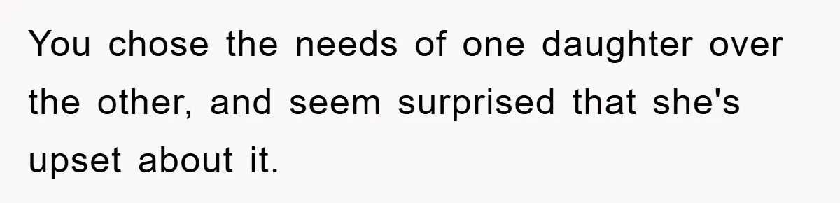 You chose the needs of one daughter over the other, and seem surprised that she's upset about it.