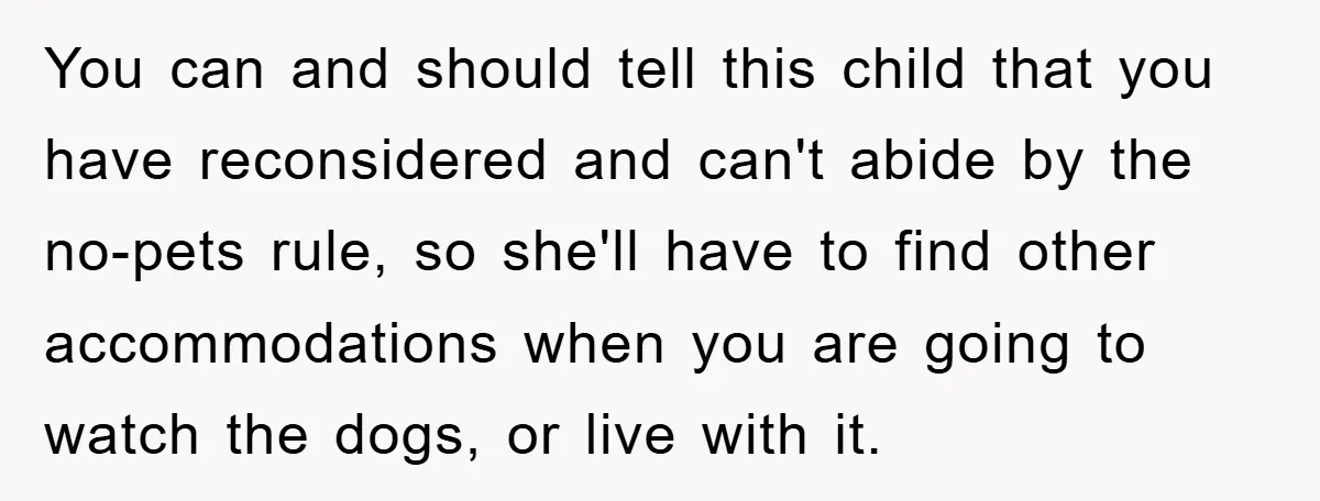You can and should tell this child that you have reconsidered and can't abide by the no-pets rule, so she'll have to find other accommodations when you are going to...