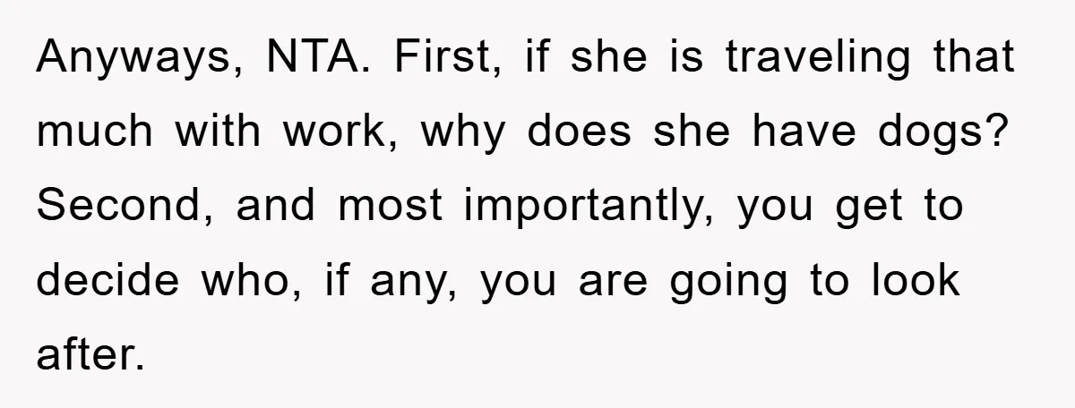 Anyways, NTA. First, if she is traveling that much with work, why does she have dogs? Second, and most importantly, you get to decide who, if any, you are going...
