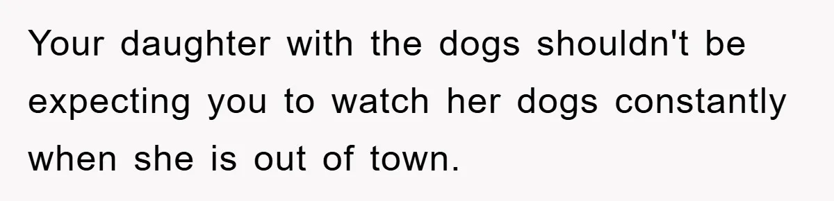 Your daughter with the dogs shouldn't be expecting you to watch her dogs constantly when she is out of town.