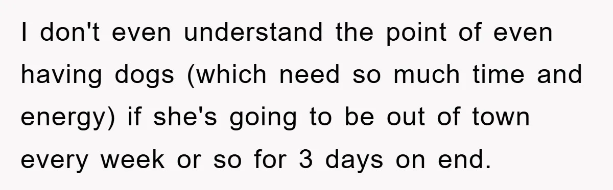 I don't even understand the point of even having dogs (which need so much time and energy) if she's going to be out of town every week or so for...