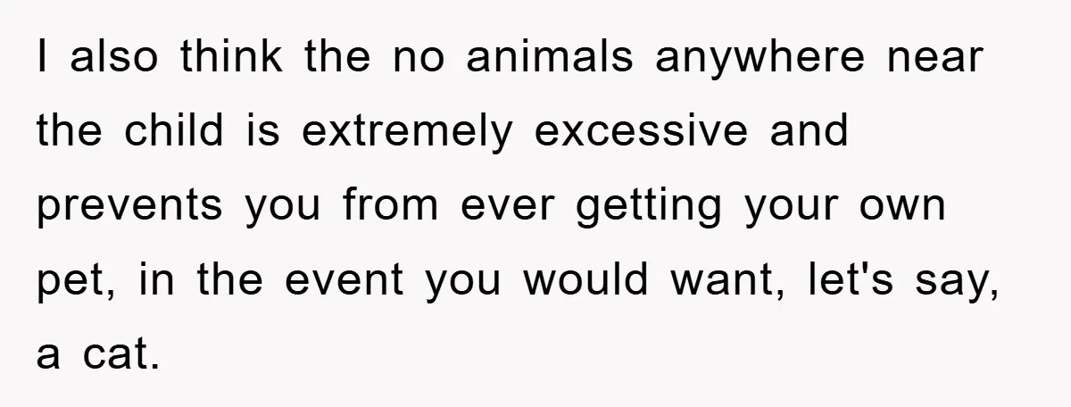 I also think the no animals anywhere near the child is extremely excessive and prevents you from ever getting your own pet, in the event you would want, let's say,...