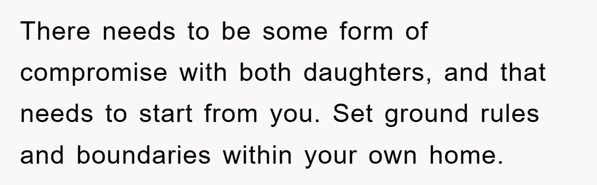 There needs to be some form of compromise with both daughters, and that needs to start from you. Set ground rules and boundaries within your own home.