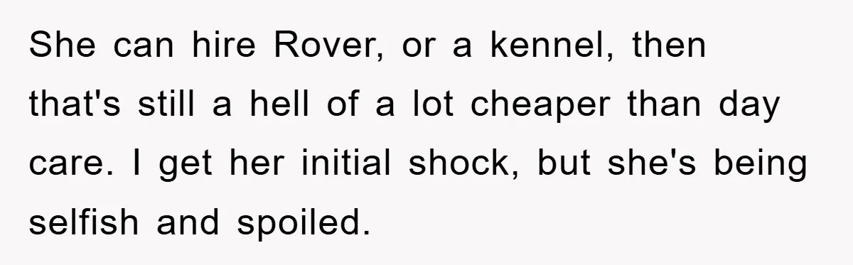 She can hire Rover, or a kennel, then that's still a hell of a lot cheaper than day care. I get her initial shock, but she's being selfish and spoiled.