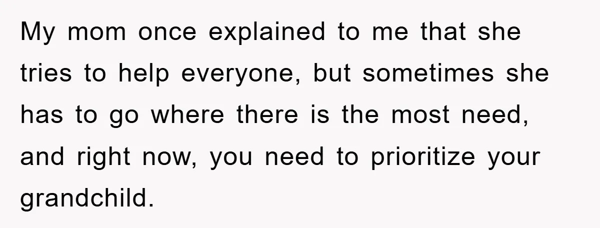 My mom once explained to me that she tries to help everyone, but sometimes she has to go where there is the most need, and right now, you need to...