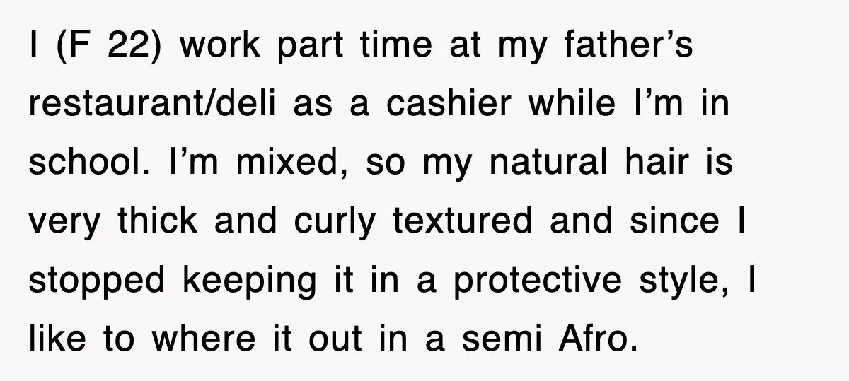 I (F 22) work part time at my father’s restaurant/deli as a cashier while I’m in school. I’m mixed, so my natural hair is very thick and curly textured and...