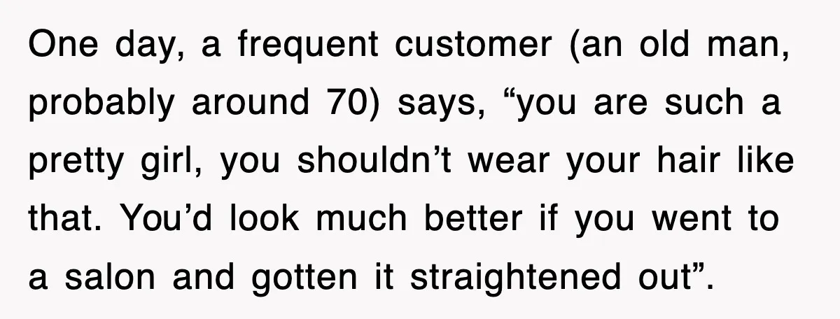 One day, a frequent customer (an old man, probably around 70) says, “you are such a pretty girl, you shouldn’t wear your hair like that. You’d look much better if...