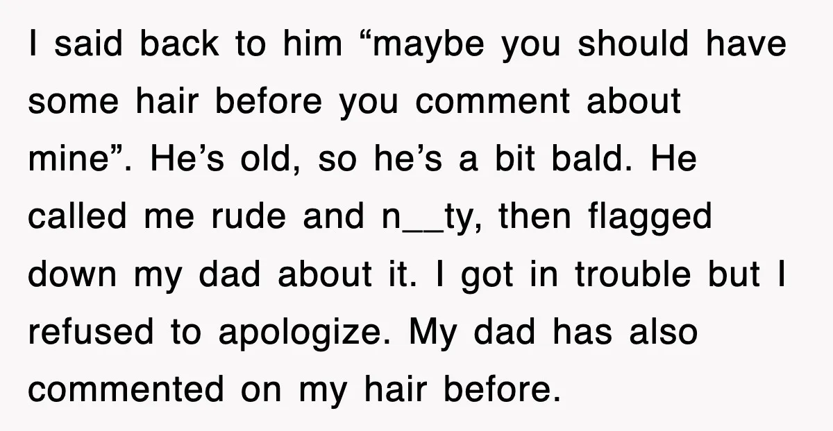 I said back to him “maybe you should have some hair before you comment about mine”. He’s old, so he’s a bit bald. He called me rude and n__ty, then...