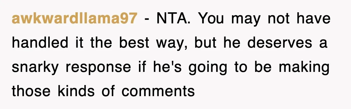 awkwardllama97 − NTA. You may not have handled it the best way, but he deserves a snarky response if he's going to be making those kinds of comments