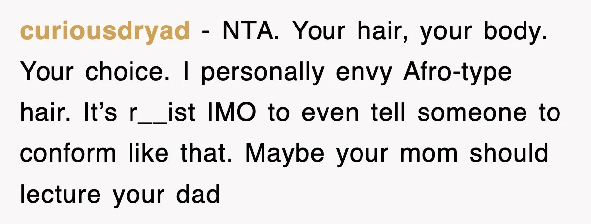 curiousdryad − NTA. Your hair, your body. Your choice. I personally envy Afro-type hair. It’s r__ist IMO to even tell someone to conform like that. Maybe your mom should lecture...