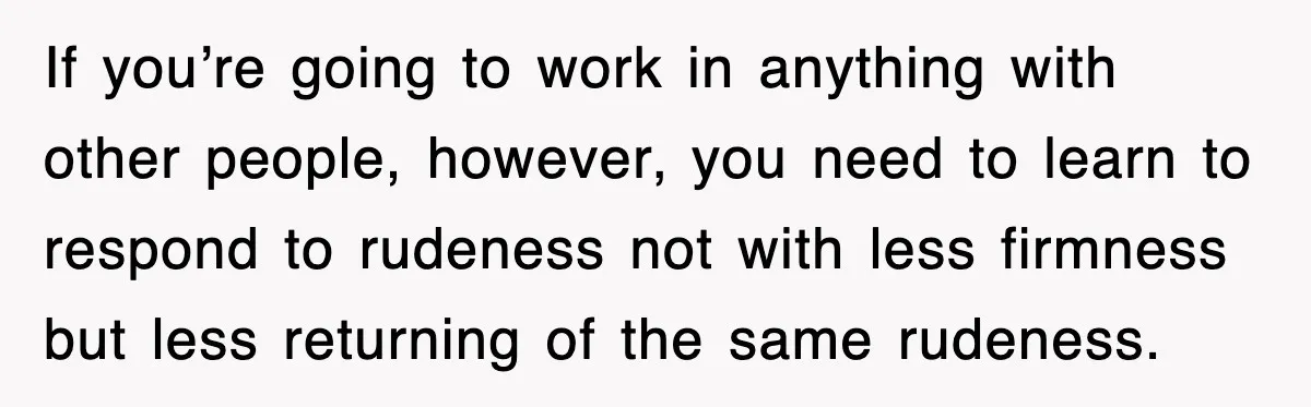 If you’re going to work in anything with other people, however, you need to learn to respond to rudeness not with less firmness but less returning of the same rudeness.
