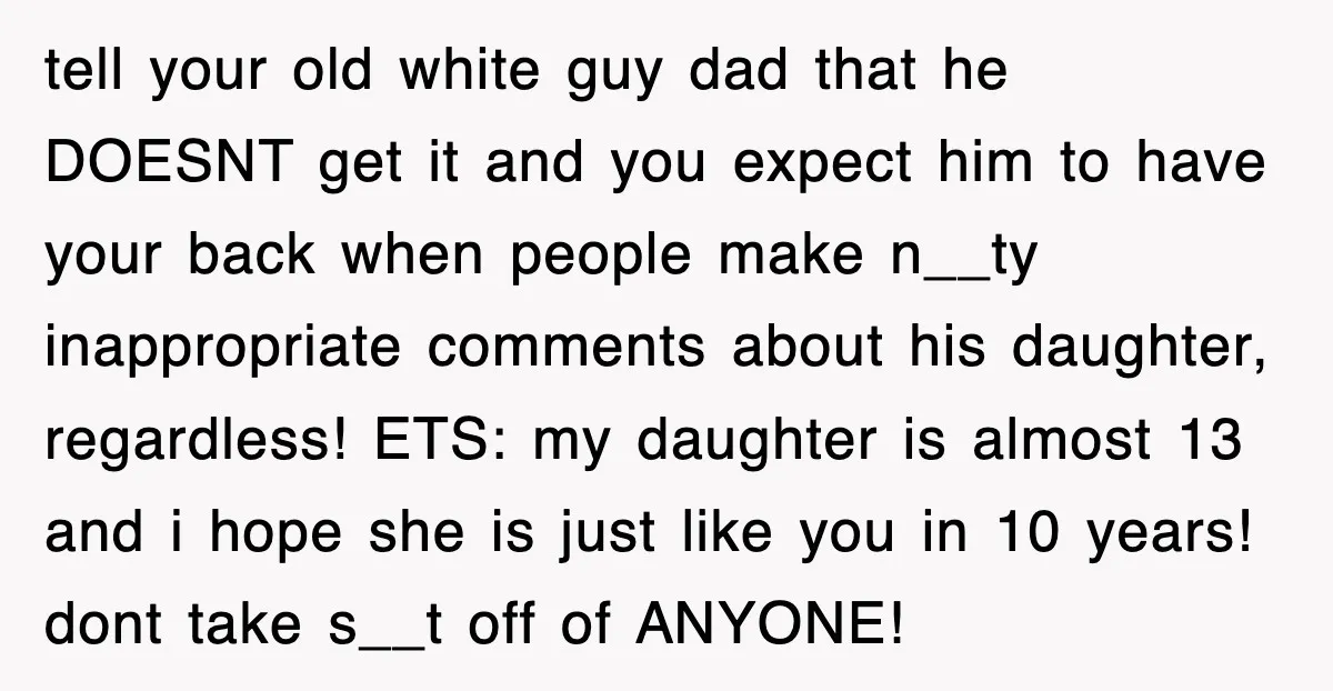 tell your old white guy dad that he DOESNT get it and you expect him to have your back when people make n__ty inappropriate comments about his daughter, regardless! ETS:...