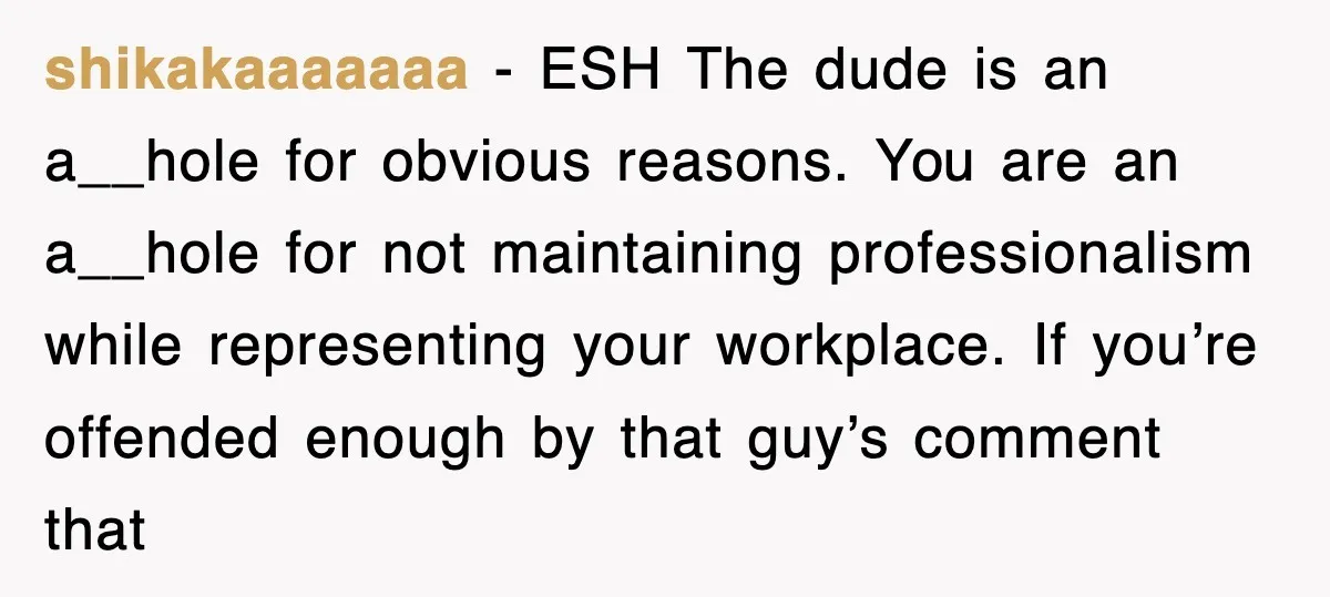shikakaaaaaaa − ESH The dude is an a__hole for obvious reasons. You are an a__hole for not maintaining professionalism while representing your workplace. If you’re offended enough by that guy’s...