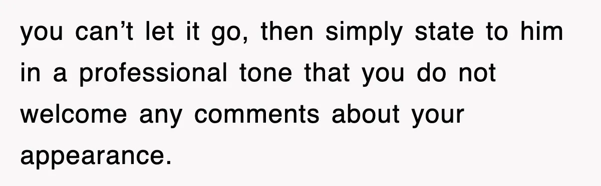 you can’t let it go, then simply state to him in a professional tone that you do not welcome any comments about your appearance.