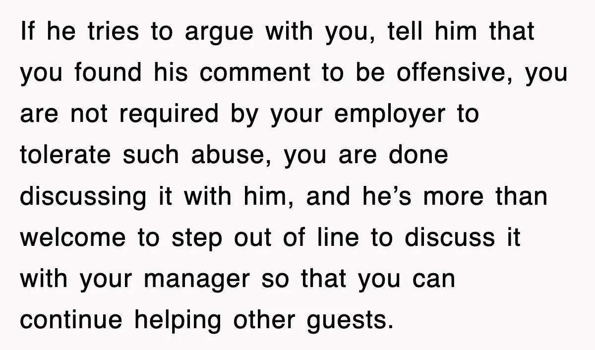 If he tries to argue with you, tell him that you found his comment to be offensive, you are not required by your employer to tolerate such abuse, you are...