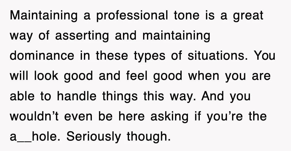 Maintaining a professional tone is a great way of asserting and maintaining dominance in these types of situations. You will look good and feel good when you are able to...