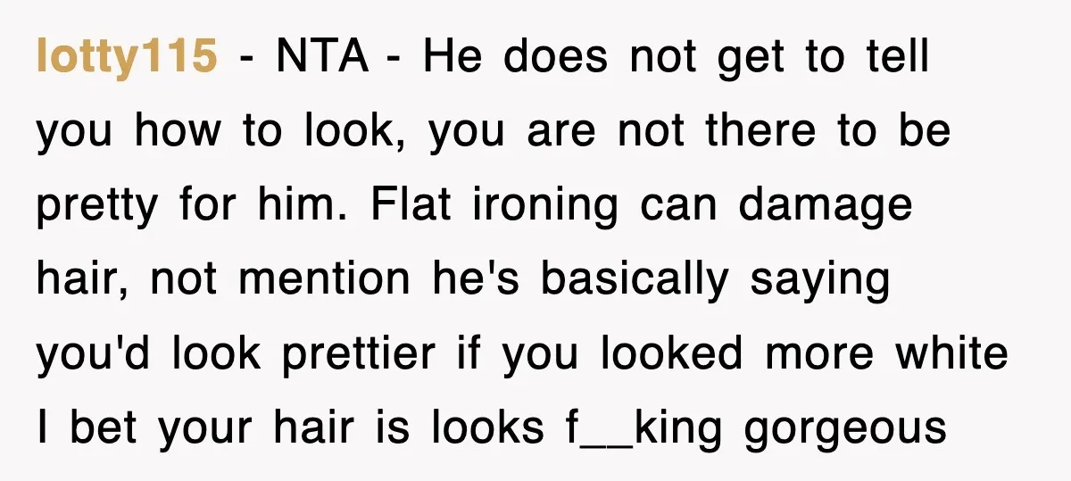 lotty115 − NTA - He does not get to tell you how to look, you are not there to be pretty for him. Flat ironing can damage hair, not mention...