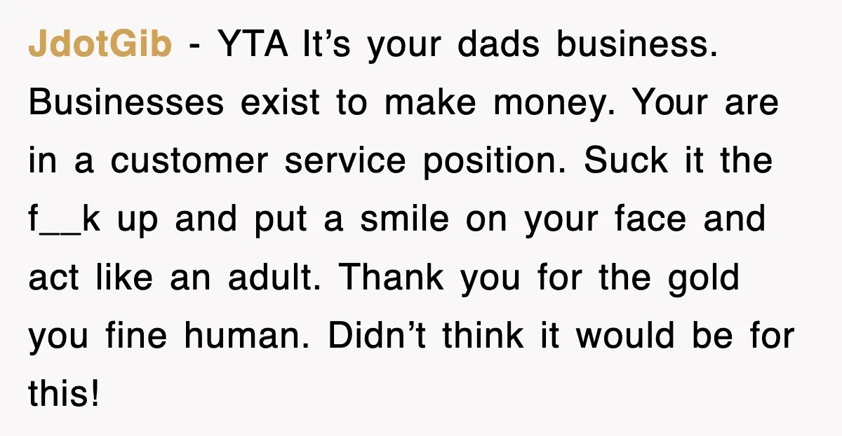 JdotGib − YTA It’s your dads business. Businesses exist to make money. Your are in a customer service position. Suck it the f__k up and put a smile on your...