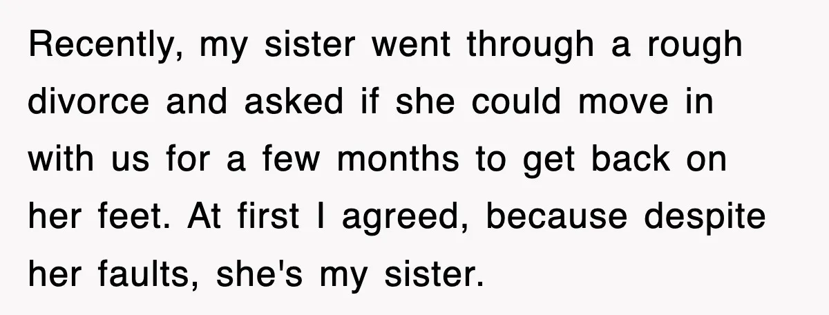 Recently, my sister went through a rough divorce and asked if she could move in with us for a few months to get back on her feet. At first I...