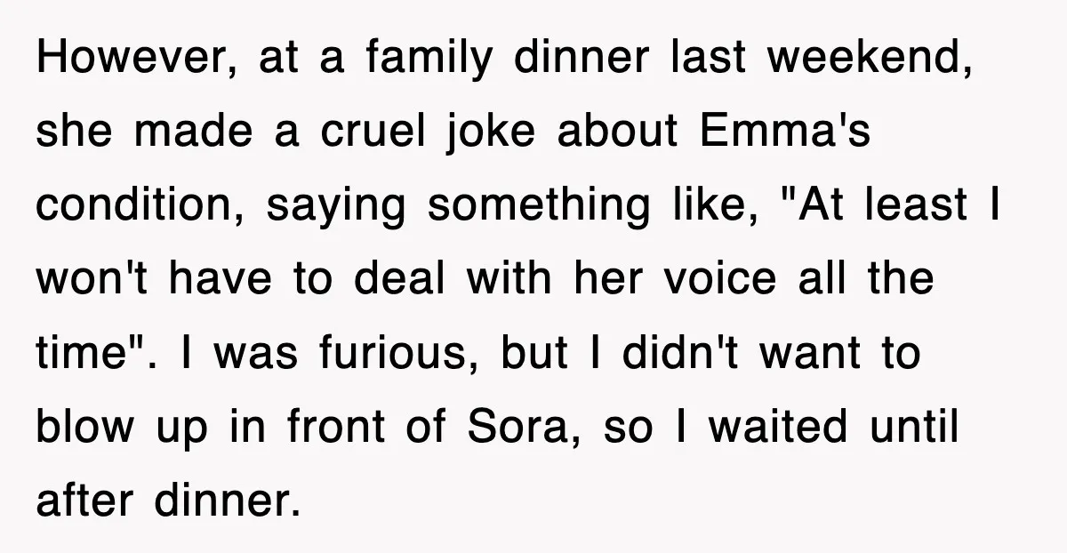 However, at a family dinner last weekend, she made a cruel joke about Emma's condition, saying something like, "At least I won't have to deal with her voice all the...