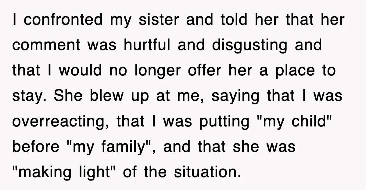 I confronted my sister and told her that her comment was hurtful and disgusting and that I would no longer offer her a place to stay. She blew up at...