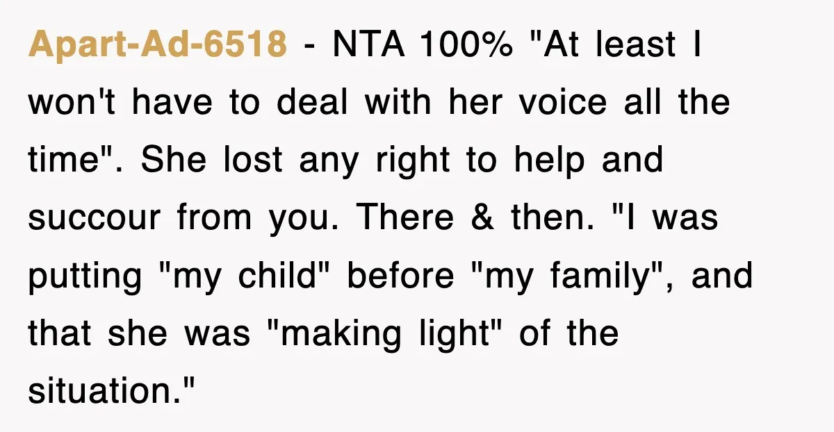 Apart-Ad-6518 − NTA 100% "At least I won't have to deal with her voice all the time". She lost any right to help and succour from you. There & then....
