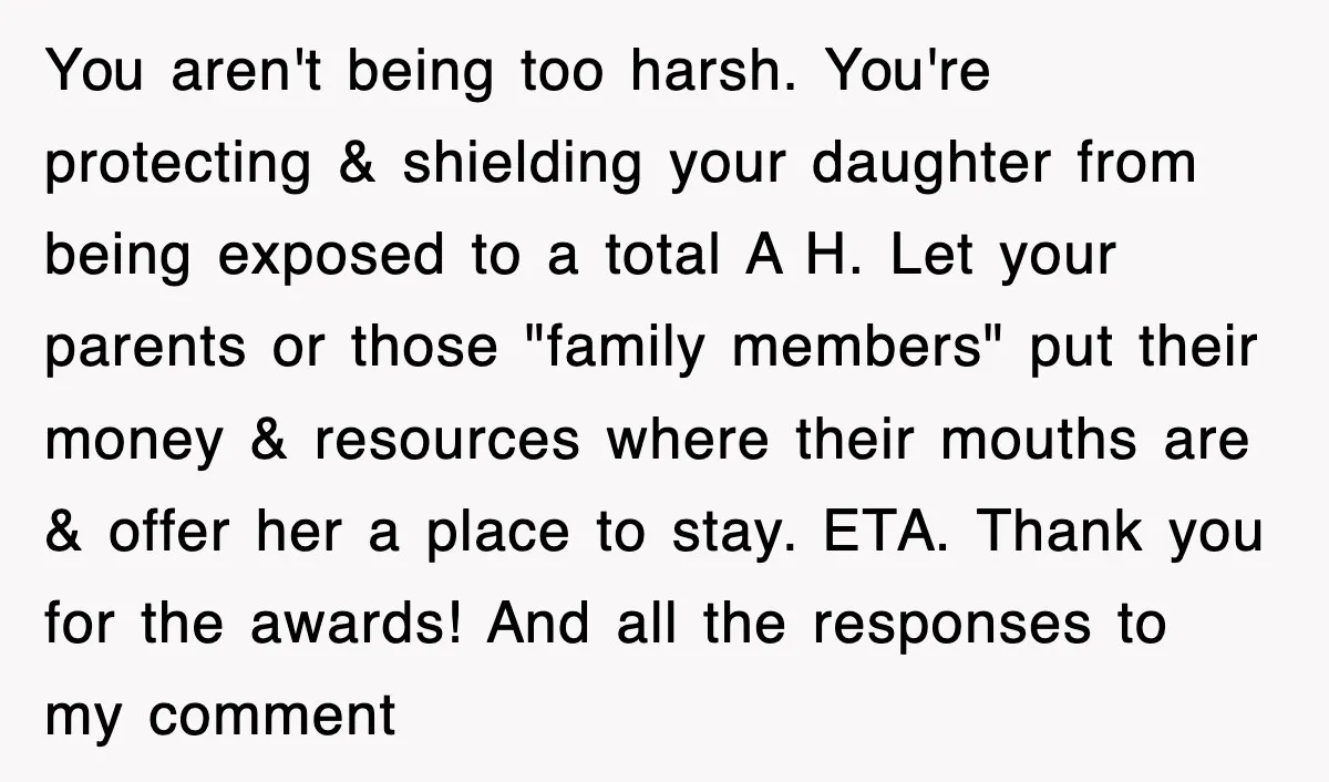 You aren't being too harsh. You're protecting & shielding your daughter from being exposed to a total A H. Let your parents or those "family members" put their money &...