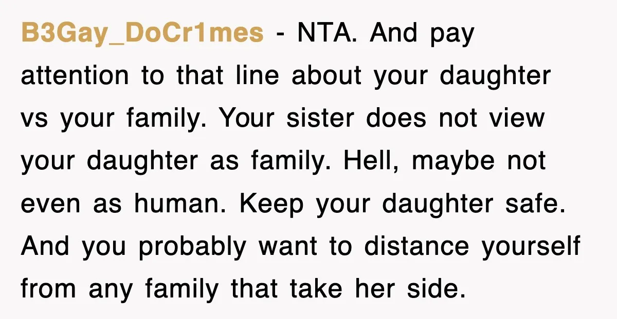 B3Gay_DoCr1mes − NTA. And pay attention to that line about your daughter vs your family. Your sister does not view your daughter as family. Hell, maybe not even as human....