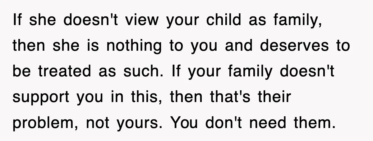If she doesn't view your child as family, then she is nothing to you and deserves to be treated as such. If your family doesn't support you in this, then...