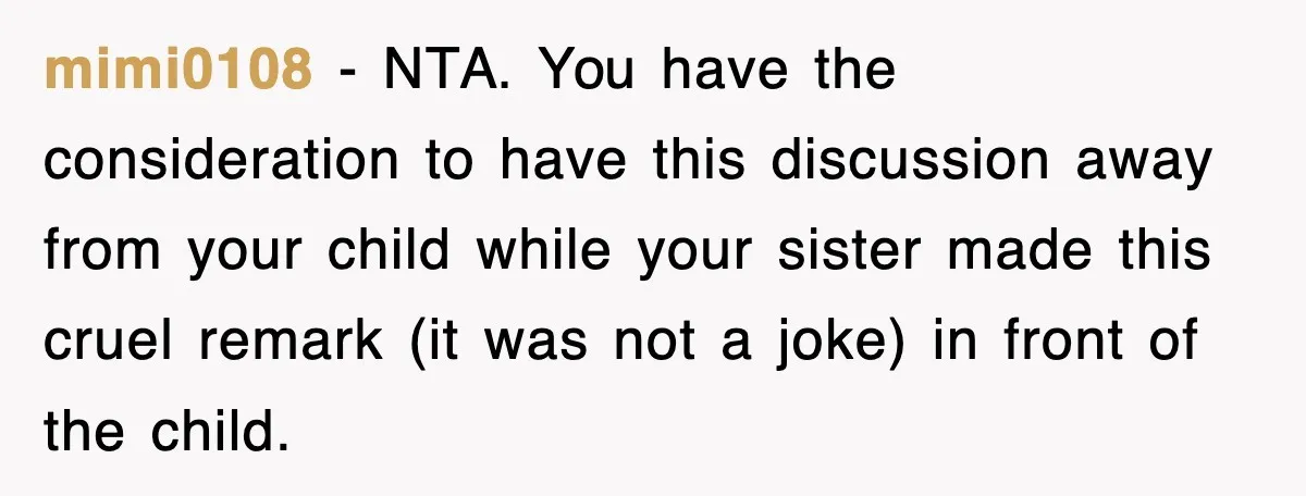 mimi0108 − NTA. You have the consideration to have this discussion away from your child while your sister made this cruel remark (it was not a joke) in front of...