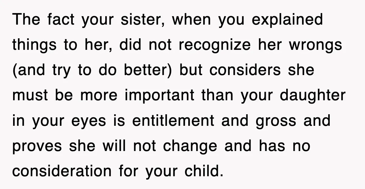 The fact your sister, when you explained things to her, did not recognize her wrongs (and try to do better) but considers she must be more important than your daughter...