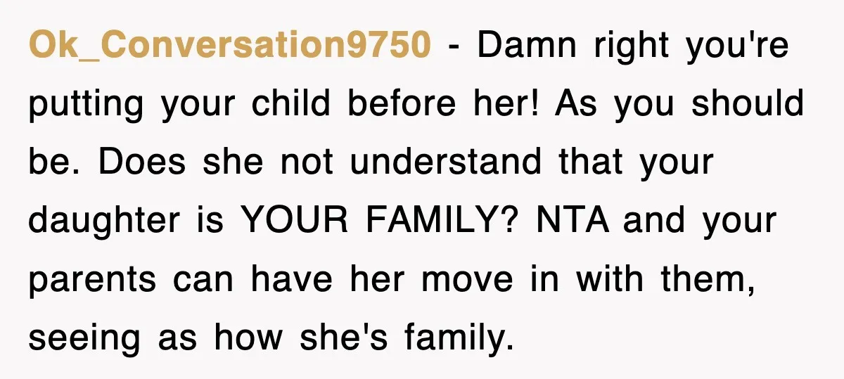 Ok_Conversation9750 − Damn right you're putting your child before her! As you should be. Does she not understand that your daughter is YOUR FAMILY? NTA and your parents can have...