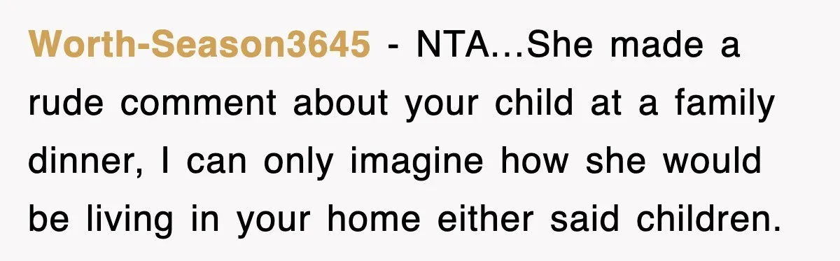 Worth-Season3645 − NTA…She made a rude comment about your child at a family dinner, I can only imagine how she would be living in your home either said children.