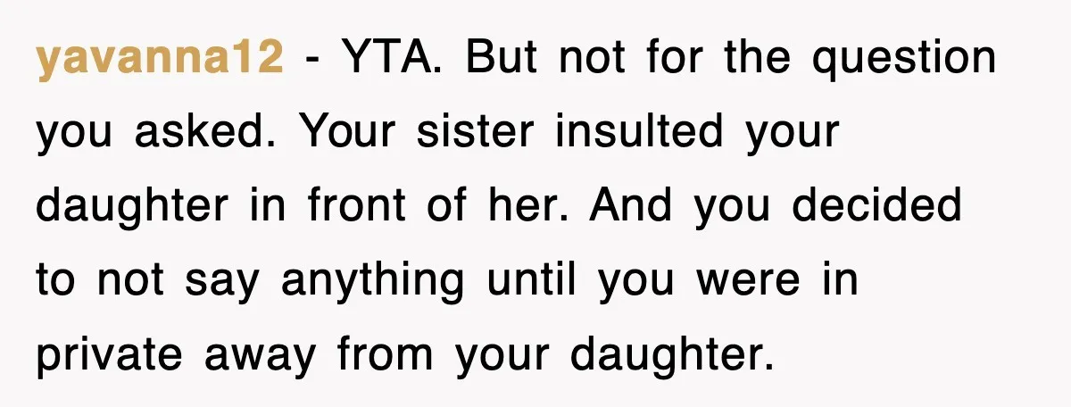 yavanna12 − YTA. But not for the question you asked. Your sister insulted your daughter in front of her. And you decided to not say anything until you were in...