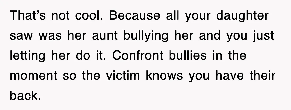 That’s not cool. Because all your daughter saw was her aunt bullying her and you just letting her do it. Confront bullies in the moment so the victim knows you...