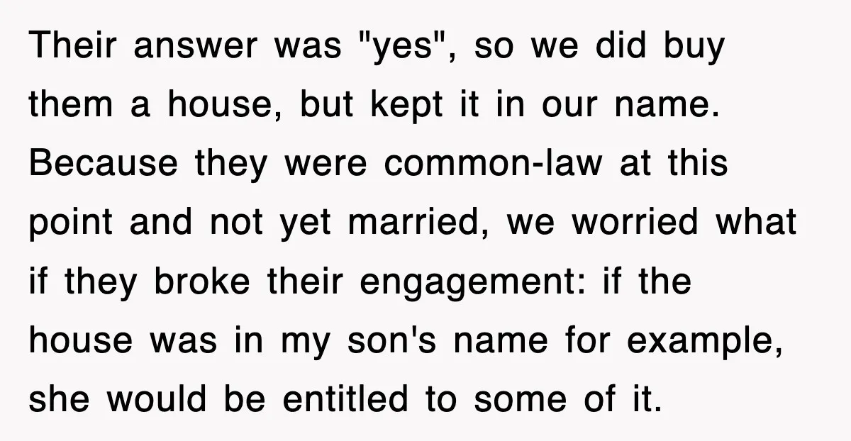 Their answer was "yes", so we did buy them a house, but kept it in our name. Because they were common-law at this point and not yet married, we worried...