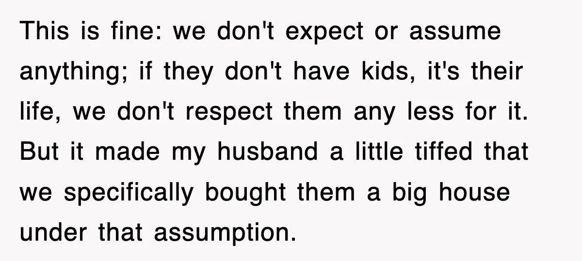 This is fine: we don't expect or assume anything; if they don't have kids, it's their life, we don't respect them any less for it. But it made my husband...