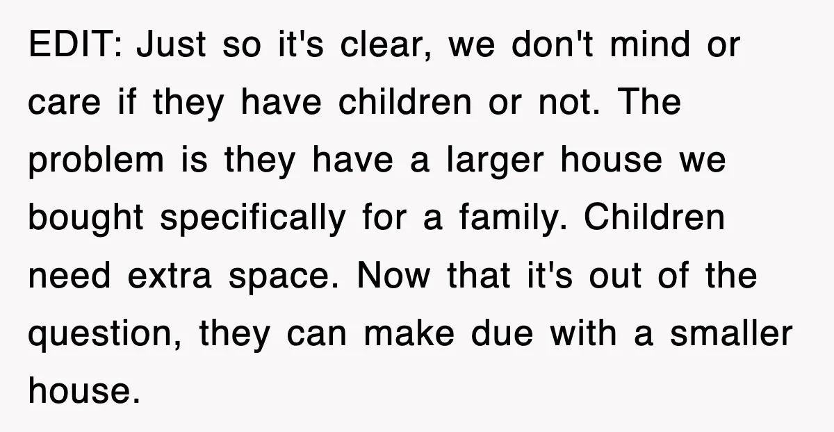EDIT: Just so it's clear, we don't mind or care if they have children or not. The problem is they have a larger house we bought specifically for a family....