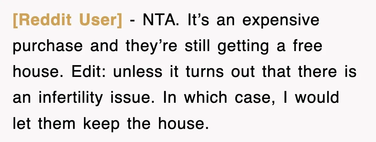 [Reddit User] − NTA. It’s an expensive purchase and they’re still getting a free house. Edit: unless it turns out that there is an infertility issue. In which case, I...