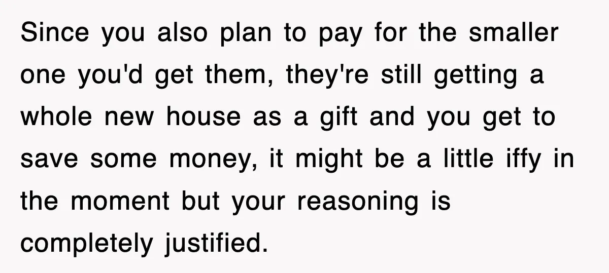 Since you also plan to pay for the smaller one you'd get them, they're still getting a whole new house as a gift and you get to save some money,...