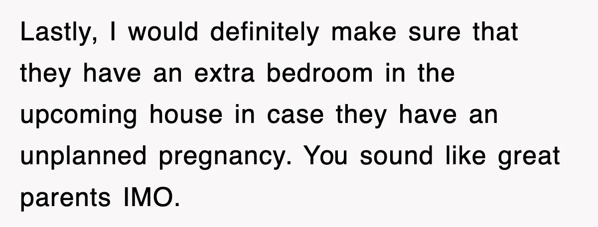 Lastly, I would definitely make sure that they have an extra bedroom in the upcoming house in case they have an unplanned pregnancy. You sound like great parents IMO.