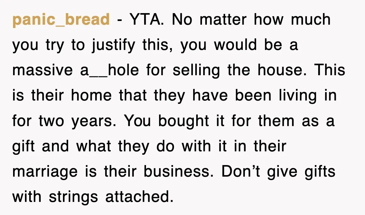 panic_bread − YTA. No matter how much you try to justify this, you would be a massive a__hole for selling the house. This is their home that they have been...