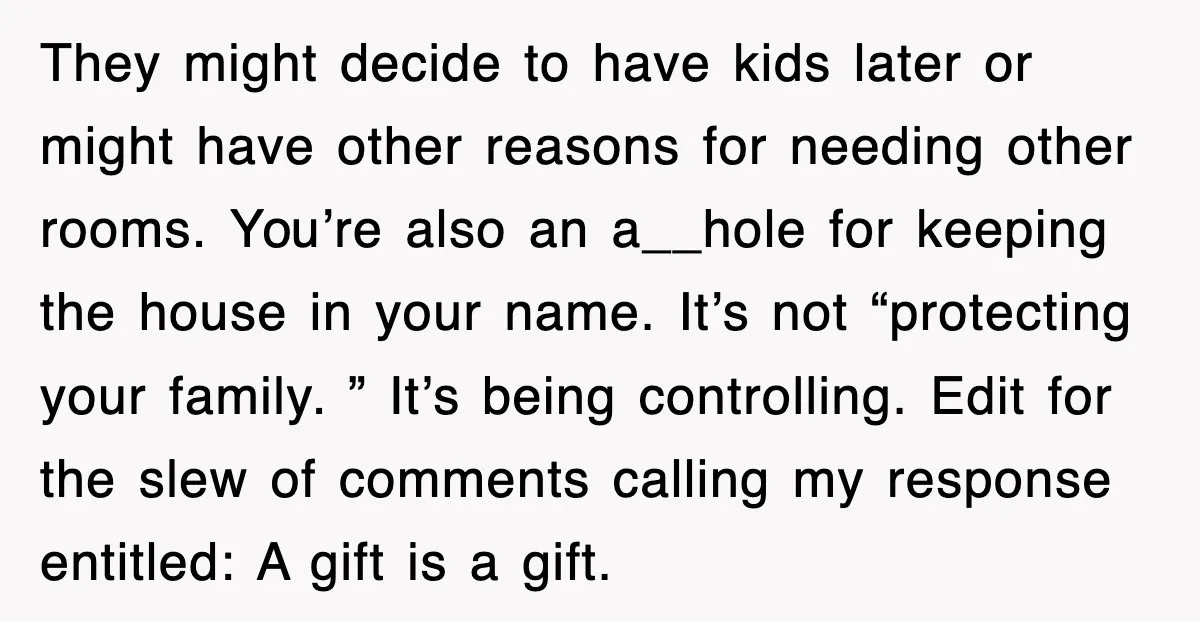 They might decide to have kids later or might have other reasons for needing other rooms. You’re also an a__hole for keeping the house in your name. It’s not “protecting...