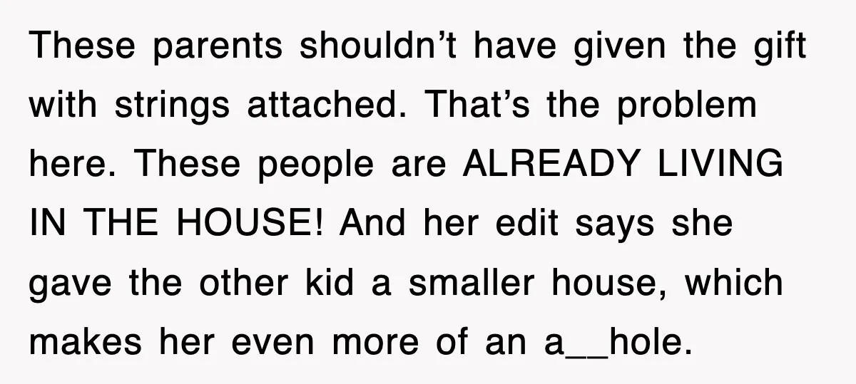 These parents shouldn’t have given the gift with strings attached. That’s the problem here. These people are ALREADY LIVING IN THE HOUSE! And her edit says she gave the other...