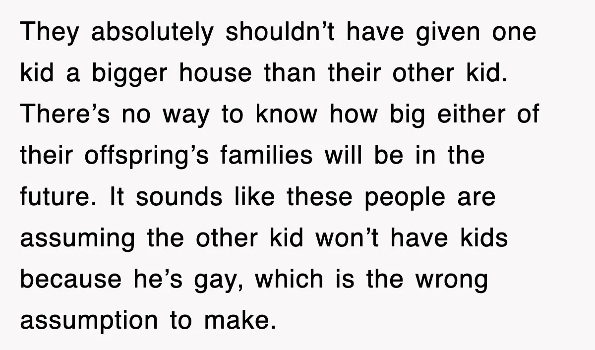 They absolutely shouldn’t have given one kid a bigger house than their other kid. There’s no way to know how big either of their offspring’s families will be in the...