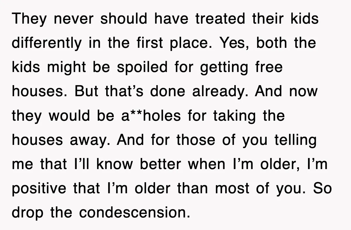 They never should have treated their kids differently in the first place. Yes, both the kids might be spoiled for getting free houses. But that’s done already. And now they...
