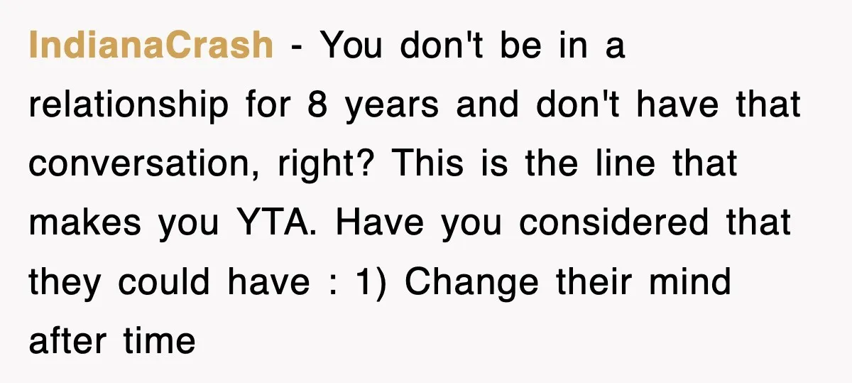 IndianaCrash − You don't be in a relationship for 8 years and don't have that conversation, right? This is the line that makes you YTA. Have you considered that they...