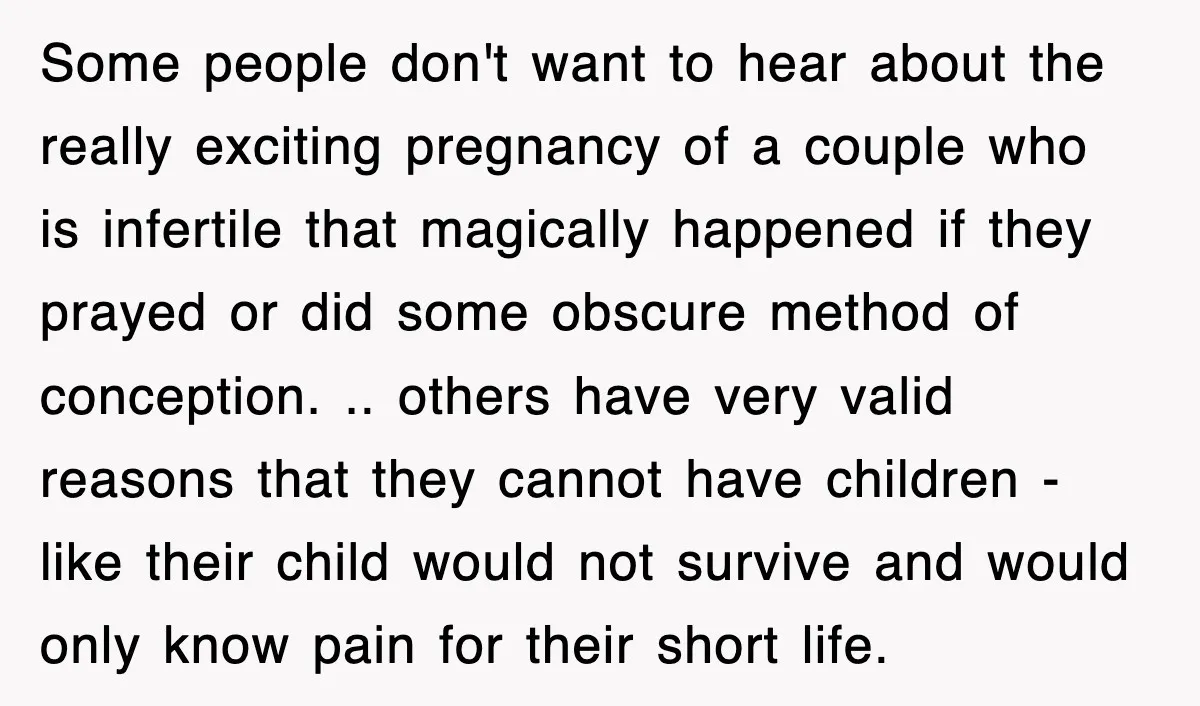 Some people don't want to hear about the really exciting pregnancy of a couple who is infertile that magically happened if they prayed or did some obscure method of conception....