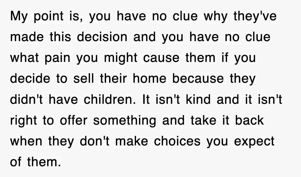 My point is, you have no clue why they've made this decision and you have no clue what pain you might cause them if you decide to sell their home...